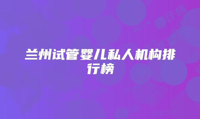 兰州试管婴儿私人机构排行榜