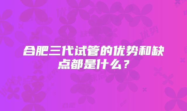 合肥三代试管的优势和缺点都是什么?