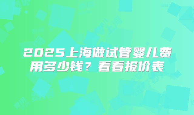 2025上海做试管婴儿费用多少钱？看看报价表