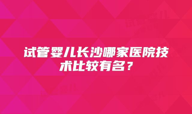 试管婴儿长沙哪家医院技术比较有名?