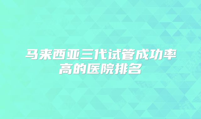 马来西亚三代试管成功率高的医院排名