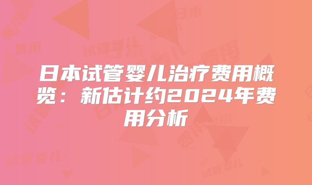 日本试管婴儿治疗费用概览：新估计约2024年费用分析