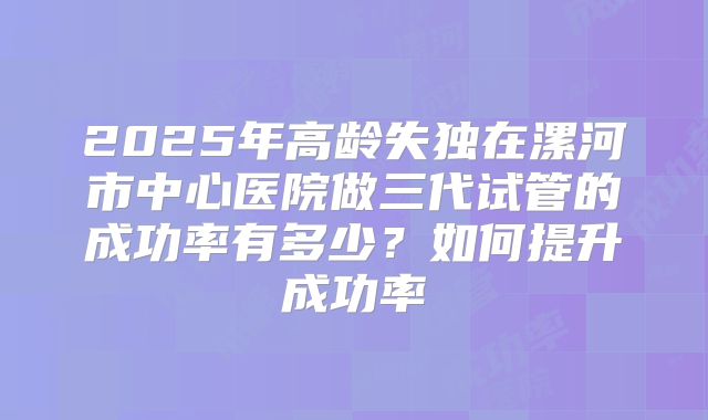 2025年高龄失独在漯河市中心医院做三代试管的成功率有多少?如何提升成功率