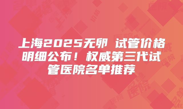 上海2025无卵�试管价格明细公布！权威第三代试管医院名单推荐