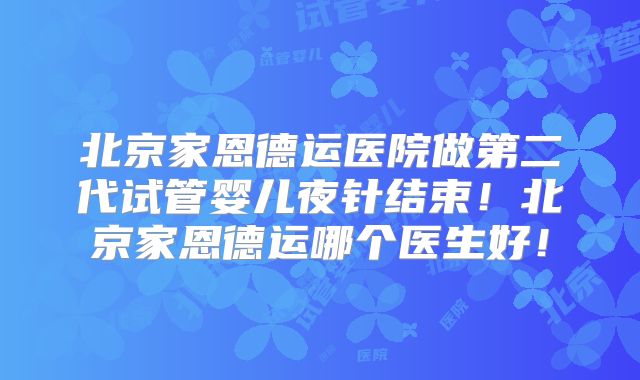 北京家恩德运医院做第二代试管婴儿夜针结束！北京家恩德运哪个医生好！