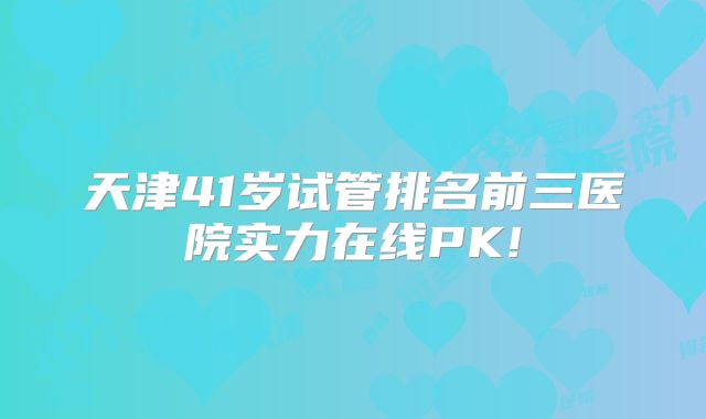 天津41岁试管排名前三医院实力在线PK!