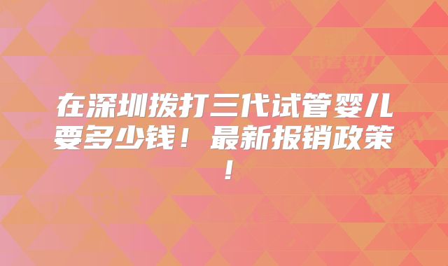在深圳拨打三代试管婴儿要多少钱!最新报销政策!