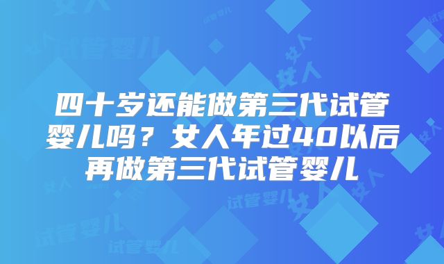 四十岁还能做第三代试管婴儿吗？女人年过40以后再做第三代试管婴儿