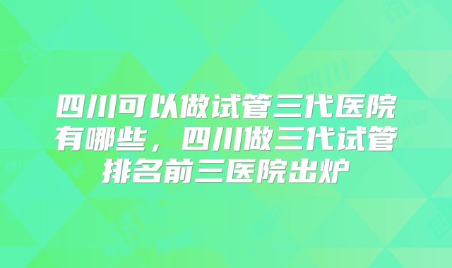 四川可以做试管三代医院有哪些，四川做三代试管排名前三医院出炉