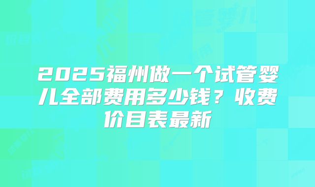 2025福州做一个试管婴儿全部费用多少钱?收费价目表最新