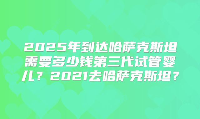 2025年到达哈萨克斯坦需要多少钱第三代试管婴儿？2021去哈萨克斯坦？