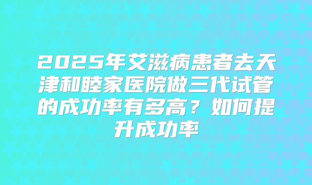 2025年艾滋病患者去天津和睦家医院做三代试管的成功率有多高?如何提升成功率