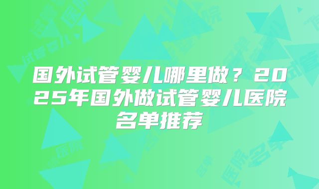 国外试管婴儿哪里做？2025年国外做试管婴儿医院名单推荐
