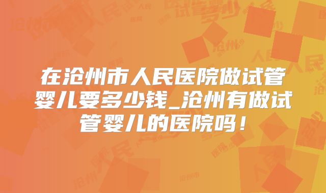 在沧州市人民医院做试管婴儿要多少钱_沧州有做试管婴儿的医院吗！