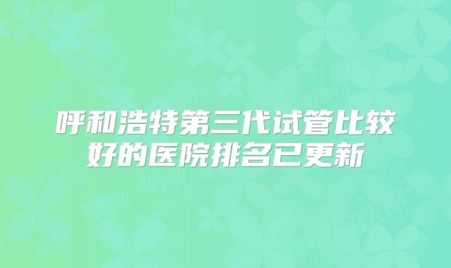 呼和浩特第三代试管比较好的医院排名已更新
