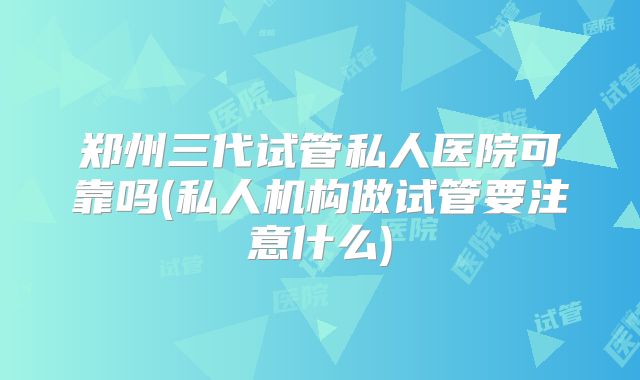 郑州三代试管私人医院可靠吗(私人机构做试管要注意什么)