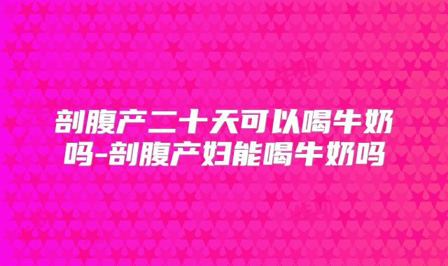 剖腹产二十天可以喝牛奶吗-剖腹产妇能喝牛奶吗