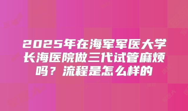 2025年在海军军医大学长海医院做三代试管麻烦吗?流程是怎么样的