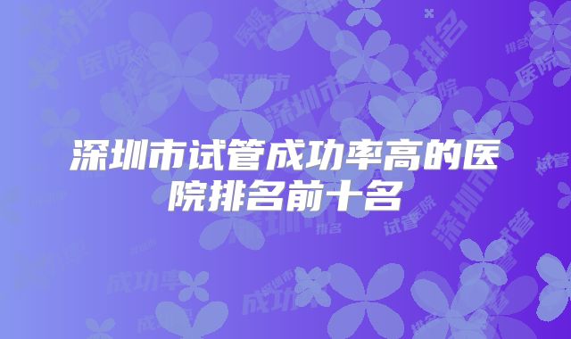 深圳市试管成功率高的医院排名前十名