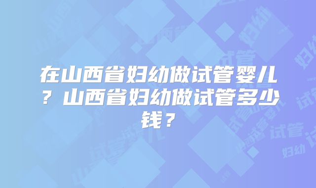 在山西省妇幼做试管婴儿？山西省妇幼做试管多少钱？