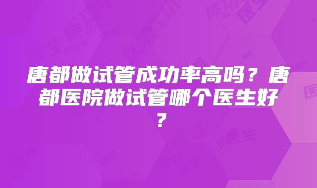 唐都做试管成功率高吗?唐都医院做试管哪个医生好?