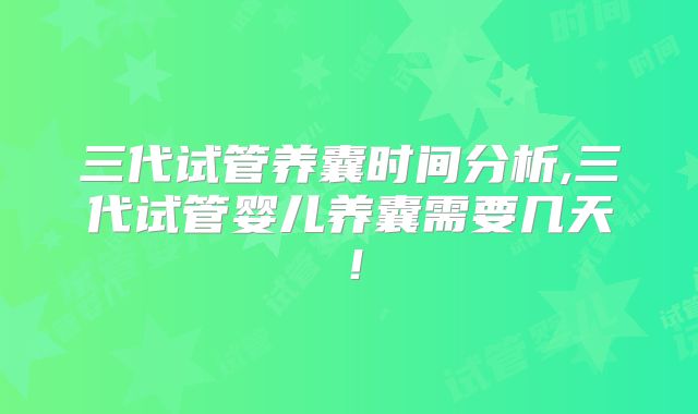 三代试管养囊时间分析,三代试管婴儿养囊需要几天！