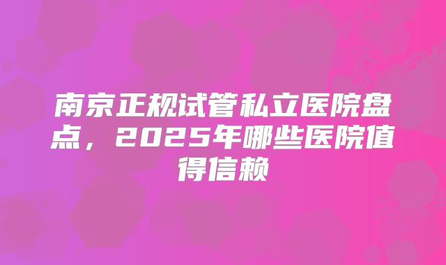 南京正规试管私立医院盘点，2025年哪些医院值得信赖