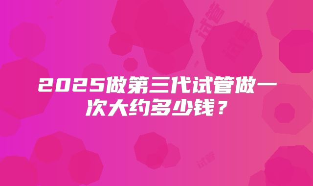 2025做第三代试管做一次大约多少钱?