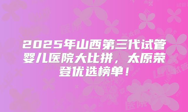 2025年山西第三代试管婴儿医院大比拼，太原荣登优选榜单！