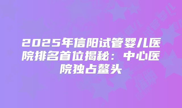 2025年信阳试管婴儿医院排名首位揭秘：中心医院独占鳌头
