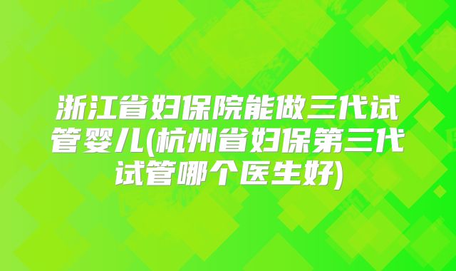 浙江省妇保院能做三代试管婴儿(杭州省妇保第三代试管哪个医生好)