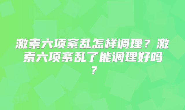 激素六项紊乱怎样调理？激素六项紊乱了能调理好吗？