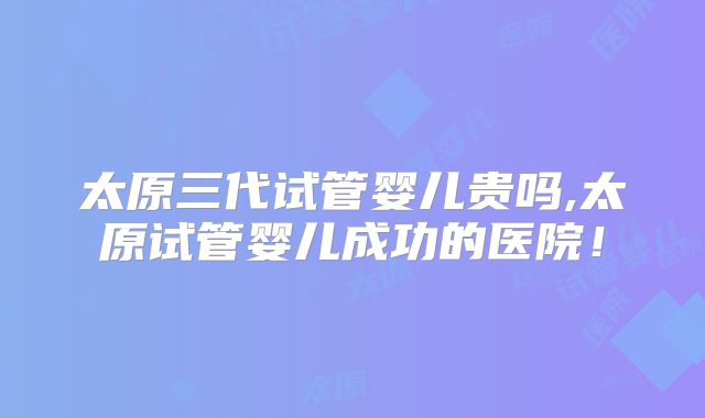 太原三代试管婴儿贵吗,太原试管婴儿成功的医院!
