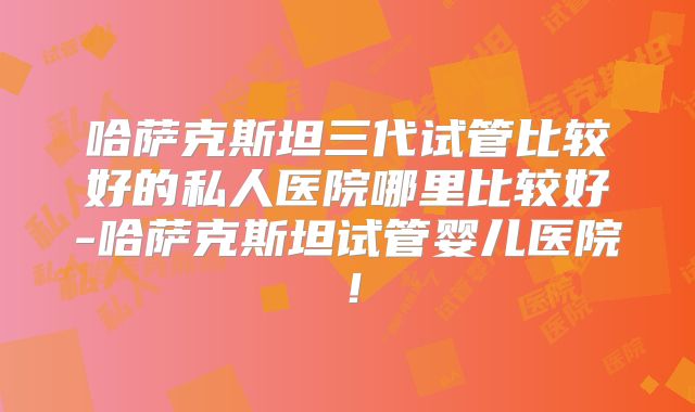 哈萨克斯坦三代试管比较好的私人医院哪里比较好-哈萨克斯坦试管婴儿医院！