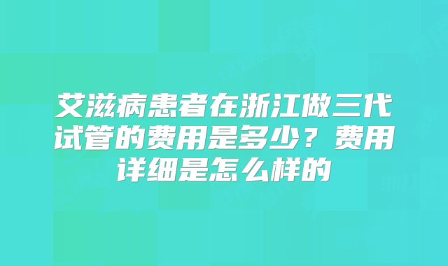 艾滋病患者在浙江做三代试管的费用是多少?费用详细是怎么样的
