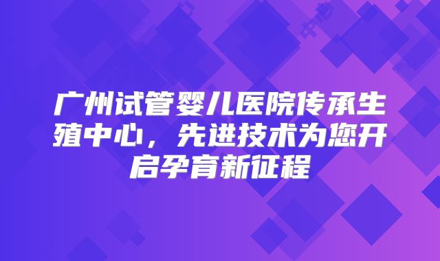 广州试管婴儿医院传承生殖中心，先进技术为您开启孕育新征程