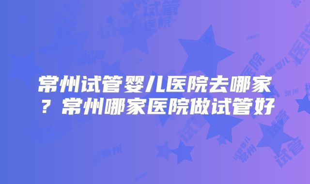 常州试管婴儿医院去哪家？常州哪家医院做试管好