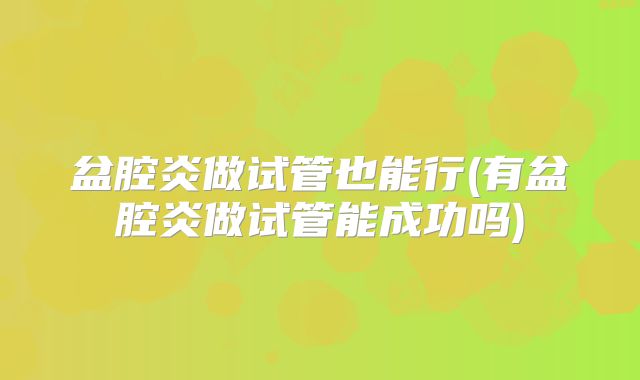盆腔炎做试管也能行(有盆腔炎做试管能成功吗)