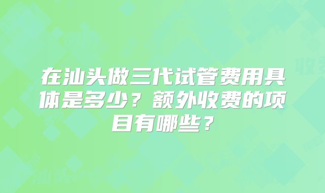 在汕头做三代试管费用具体是多少？额外收费的项目有哪些？