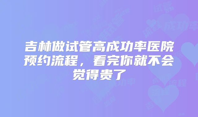 吉林做试管高成功率医院预约流程，看完你就不会觉得贵了