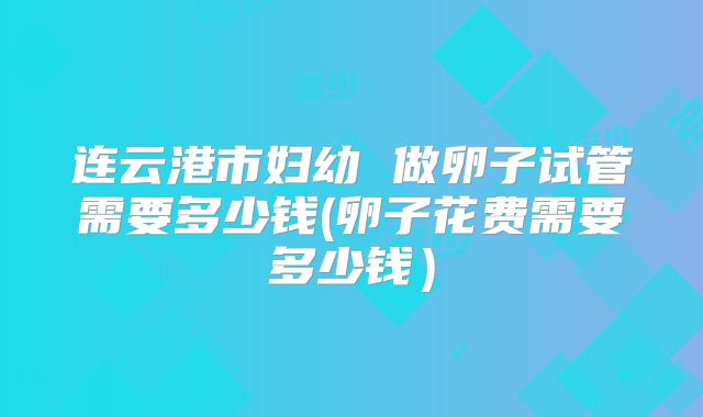 连云港市妇幼 做卵子试管需要多少钱(卵子花费需要多少钱）