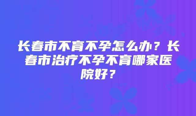 长春市不育不孕怎么办？长春市治疗不孕不育哪家医院好？