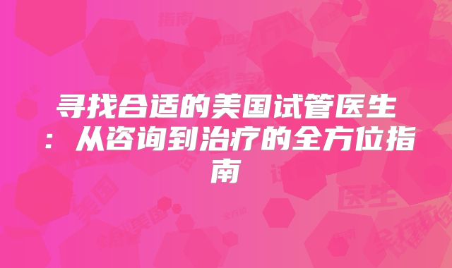 寻找合适的美国试管医生:从咨询到治疗的全方位指南