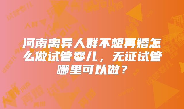 河南离异人群不想再婚怎么做试管婴儿，无证试管哪里可以做？