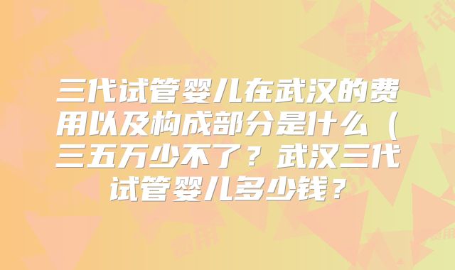 三代试管婴儿在武汉的费用以及构成部分是什么（三五万少不了？武汉三代试管婴儿多少钱？
