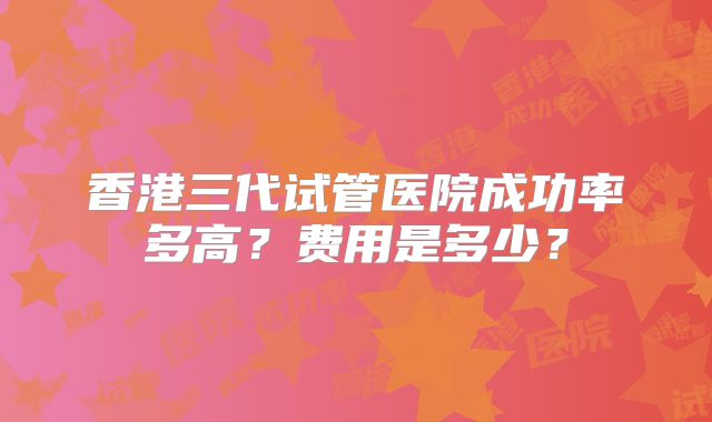 香港三代试管医院成功率多高？费用是多少？