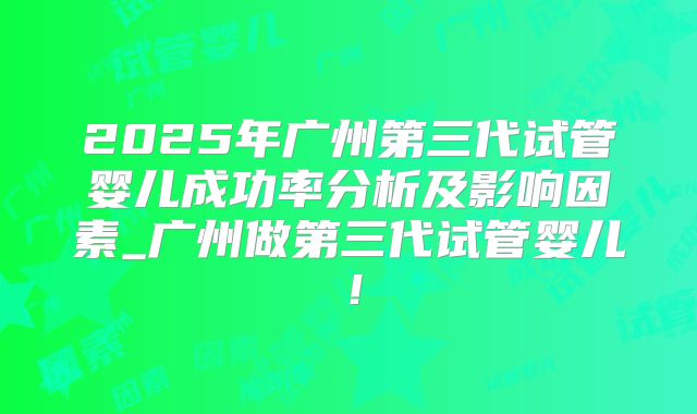 2025年广州第三代试管婴儿成功率分析及影响因素_广州做第三代试管婴儿!
