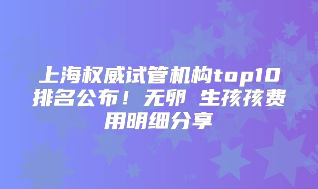 上海权威试管机构top10排名公布!无卵�生孩孩费用明细分享