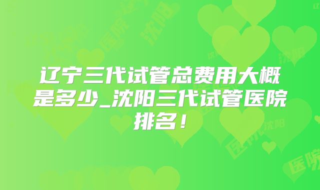 辽宁三代试管总费用大概是多少_沈阳三代试管医院排名！