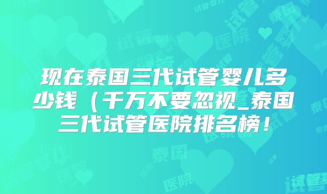 现在泰国三代试管婴儿多少钱(千万不要忽视_泰国三代试管医院排名榜!